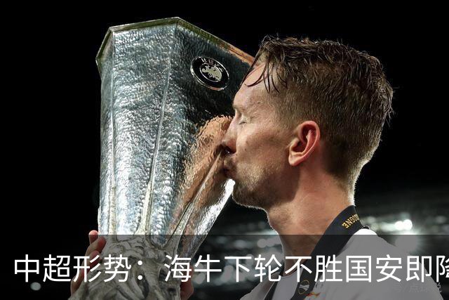 中超形势：海牛下轮不胜国安即降级！4队争3个保级席位 三镇失主动