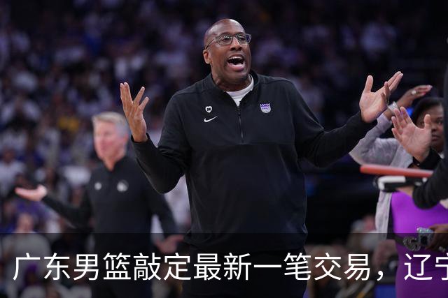 广东男篮敲定最新一笔交易，辽宁三外援首秀时间敲定，周鹏重返广东原因曝光，黄荣奇加盟四川男篮
