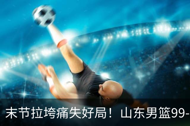 末节拉垮痛失好局！山东男篮99‑105不敌肯塔基传奇，常规时间战平拖入加时，王证砍下21分，年轻球员收获高强度实战历练