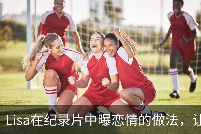 Lisa在纪录片中曝恋情的做法，让人明白，当初她为何会去跳脱衣舞